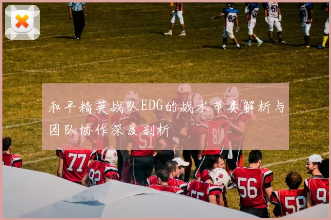 和平精英战队EDG的战术节奏解析与团队协作深度剖析