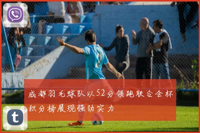成都羽毛球队以52分领跑联合会杯积分榜展现强劲实力