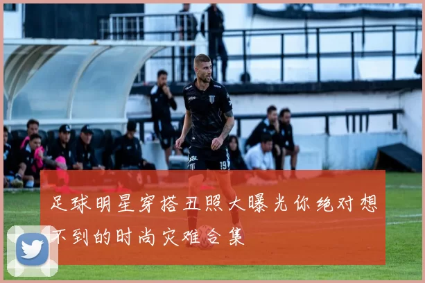 足球明星穿搭丑照大曝光你绝对想不到的时尚灾难合集