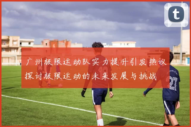 广州极限运动队实力提升引发热议探讨极限运动的未来发展与挑战