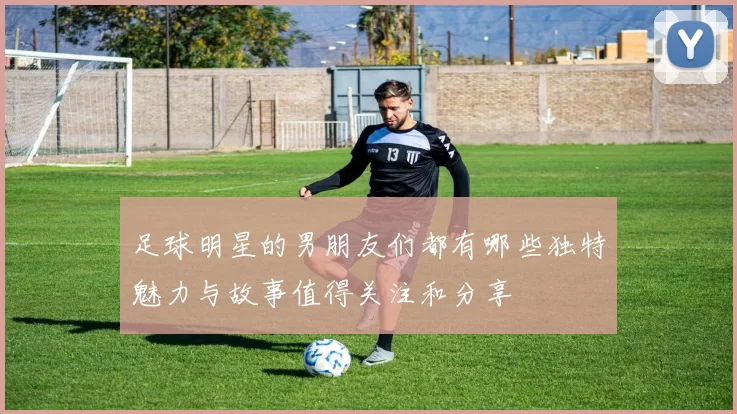 足球明星的男朋友们都有哪些独特魅力与故事值得关注和分享