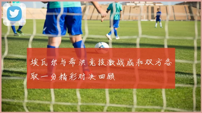埃瓦尔与希洪竞技激战成和双方各取一分精彩对决回顾