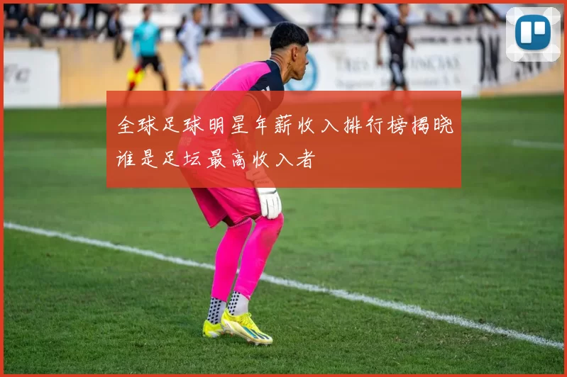 全球足球明星年薪收入排行榜揭晓谁是足坛最高收入者