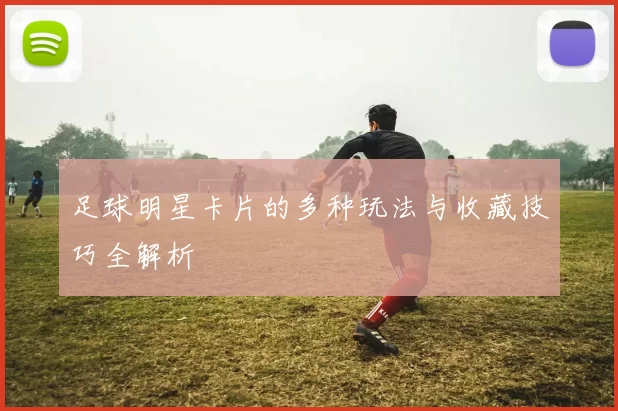 足球明星卡片的多种玩法与收藏技巧全解析