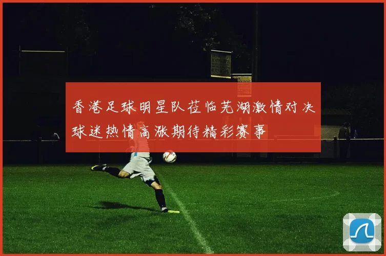 香港足球明星队莅临芜湖激情对决球迷热情高涨期待精彩赛事