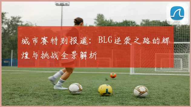 城市赛特别报道：BLG逆袭之路的辉煌与挑战全景解析