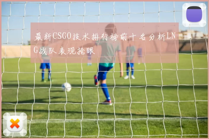 最新CSGO技术排行榜前十名分析LNG战队表现抢眼