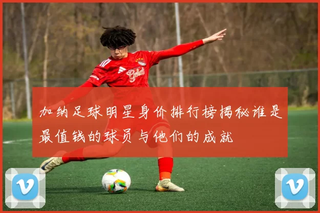 加纳足球明星身价排行榜揭秘谁是最值钱的球员与他们的成就