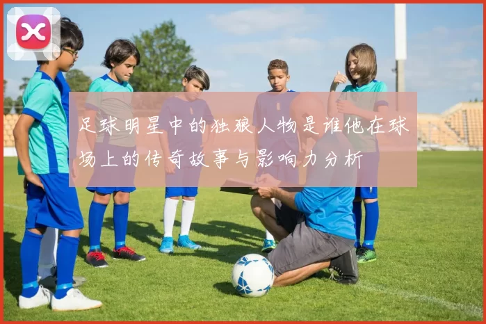 足球明星中的独狼人物是谁他在球场上的传奇故事与影响力分析