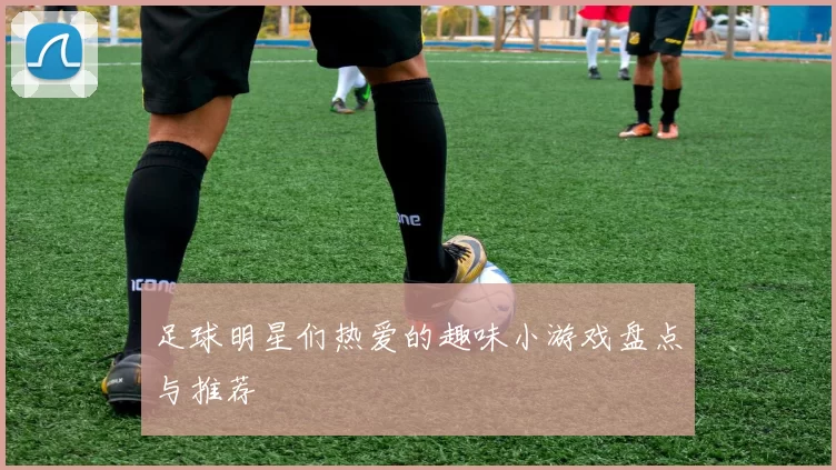 足球明星们热爱的趣味小游戏盘点与推荐