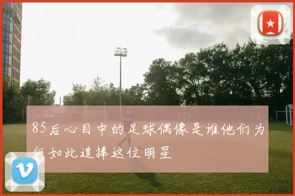 85后心目中的足球偶像是谁他们为何如此追捧这位明星