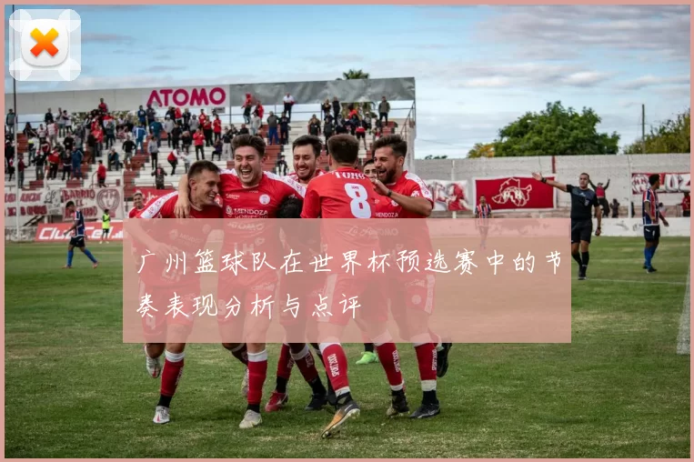 广州篮球队在世界杯预选赛中的节奏表现分析与点评