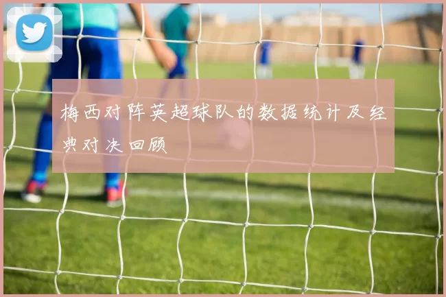梅西对阵英超球队的数据统计及经典对决回顾