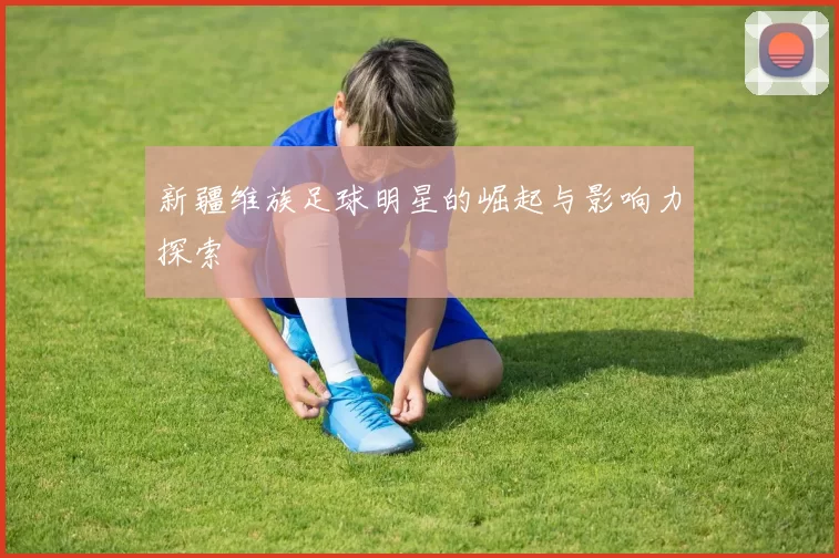 新疆维族足球明星的崛起与影响力探索