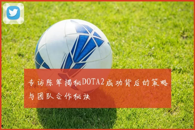 专访陈军揭秘DOTA2成功背后的策略与团队合作秘诀