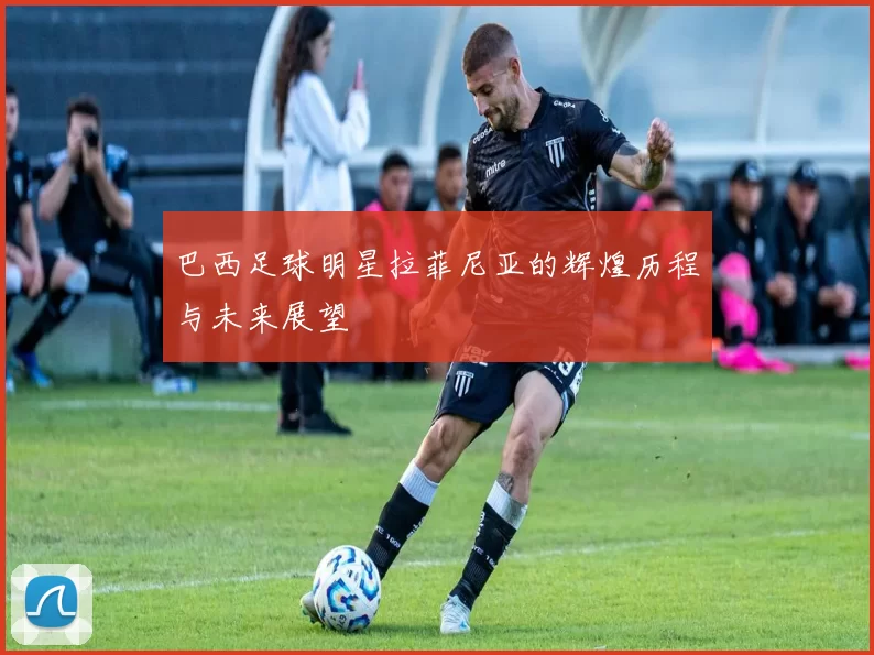 巴西足球明星拉菲尼亚的辉煌历程与未来展望