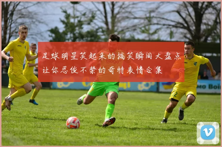 足球明星笑起来的搞笑瞬间大盘点让你忍俊不禁的奇特表情合集