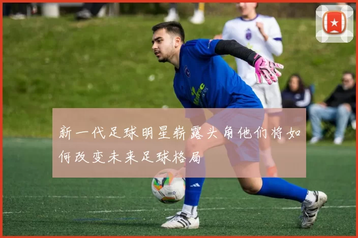 新一代足球明星崭露头角他们将如何改变未来足球格局
