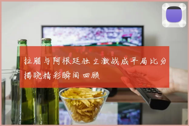 拉腊与阿根廷独立激战成平局比分揭晓精彩瞬间回顾