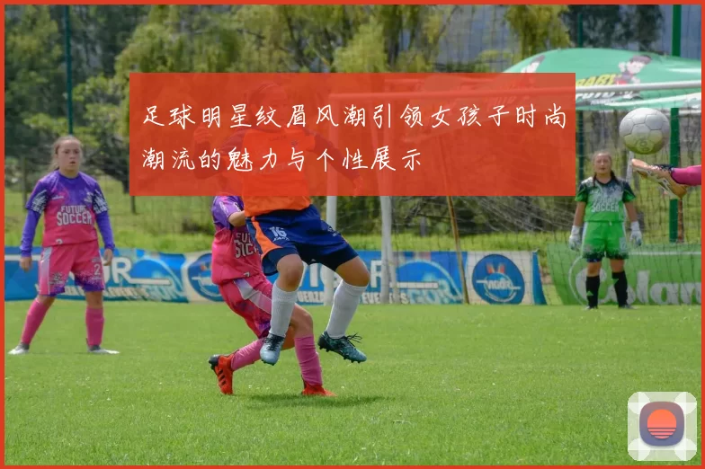 足球明星纹眉风潮引领女孩子时尚潮流的魅力与个性展示