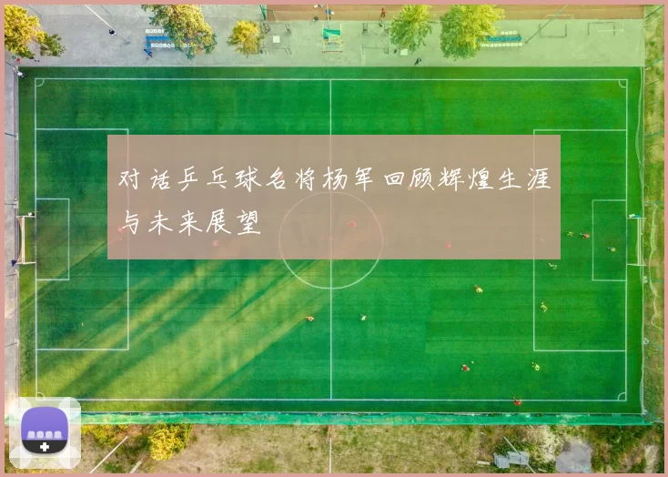 对话乒乓球名将杨军回顾辉煌生涯与未来展望