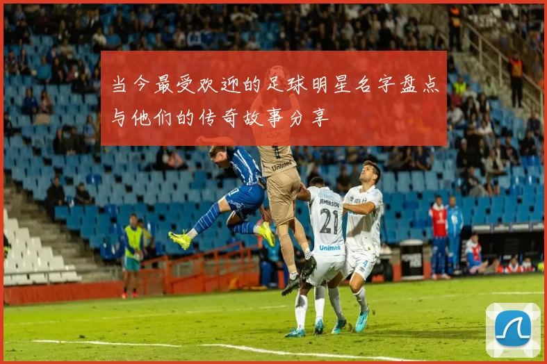 当今最受欢迎的足球明星名字盘点与他们的传奇故事分享