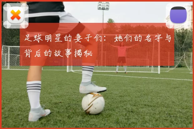足球明星的妻子们：她们的名字与背后的故事揭秘
