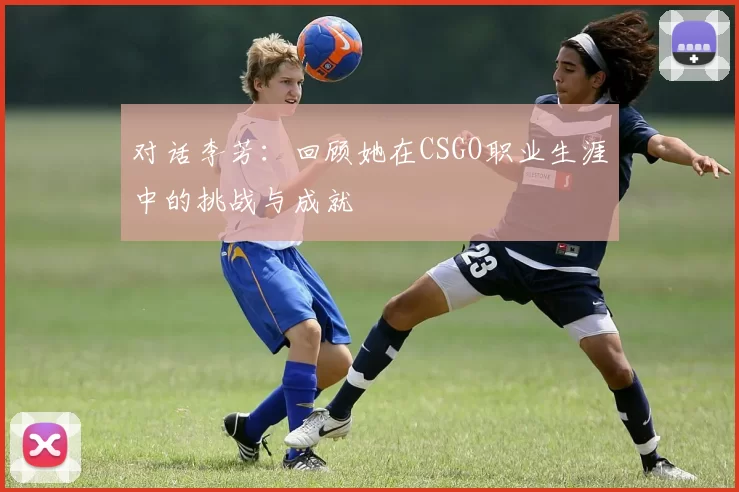对话李芳：回顾她在CSGO职业生涯中的挑战与成就
