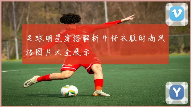 足球明星穿搭解析牛仔衣服时尚风格图片大全展示