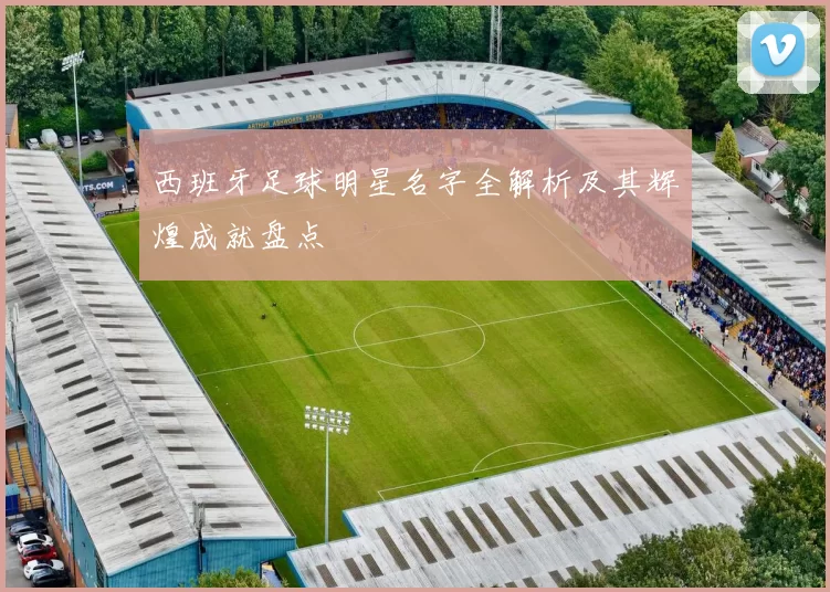 西班牙足球明星名字全解析及其辉煌成就盘点