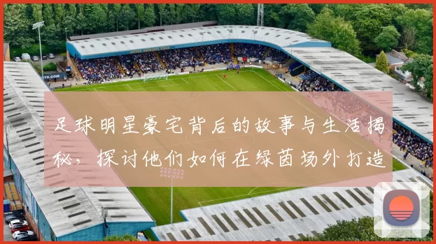 足球明星豪宅背后的故事与生活揭秘，探讨他们如何在绿茵场外打造温馨家园