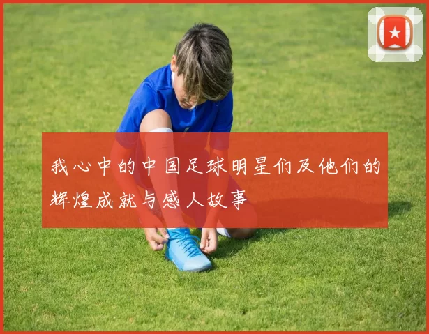 我心中的中国足球明星们及他们的辉煌成就与感人故事