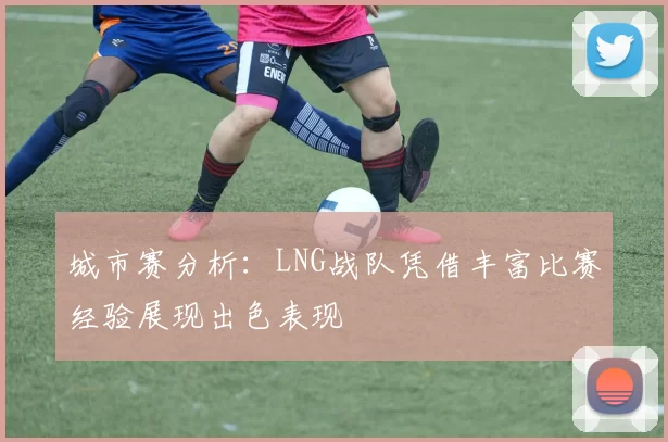 城市赛分析：LNG战队凭借丰富比赛经验展现出色表现