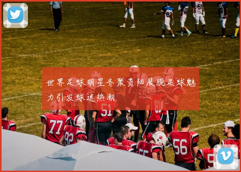 世界足球明星齐聚贵阳展现足球魅力引发球迷热潮