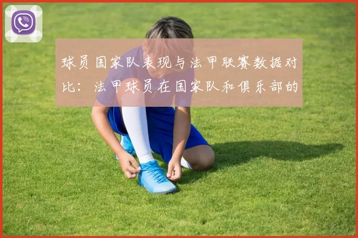 球员国家队表现与法甲联赛数据对比：法甲球员在国家队和俱乐部的表现对比