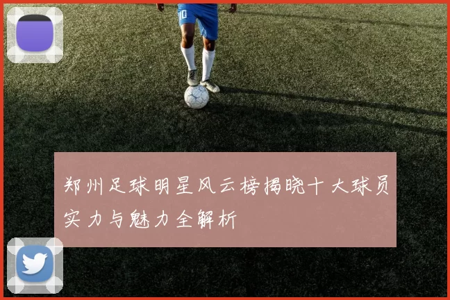 郑州足球明星风云榜揭晓十大球员实力与魅力全解析