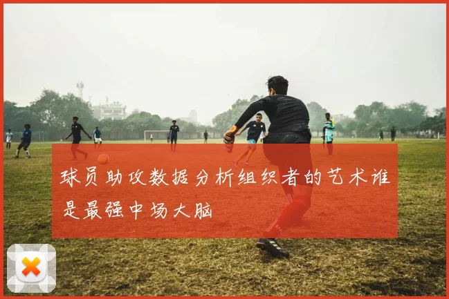 球员助攻数据分析组织者的艺术谁是最强中场大脑