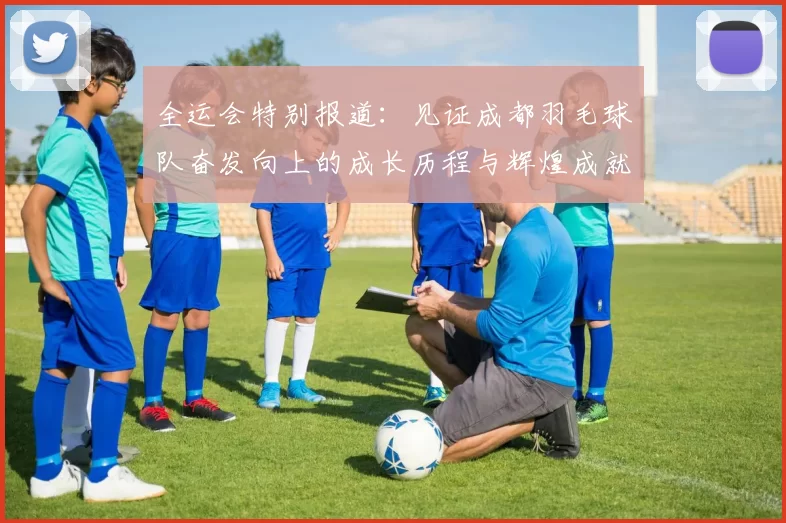 全运会特别报道：见证成都羽毛球队奋发向上的成长历程与辉煌成就