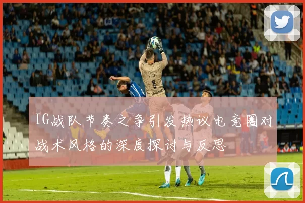 IG战队节奏之争引发热议电竞圈对战术风格的深度探讨与反思