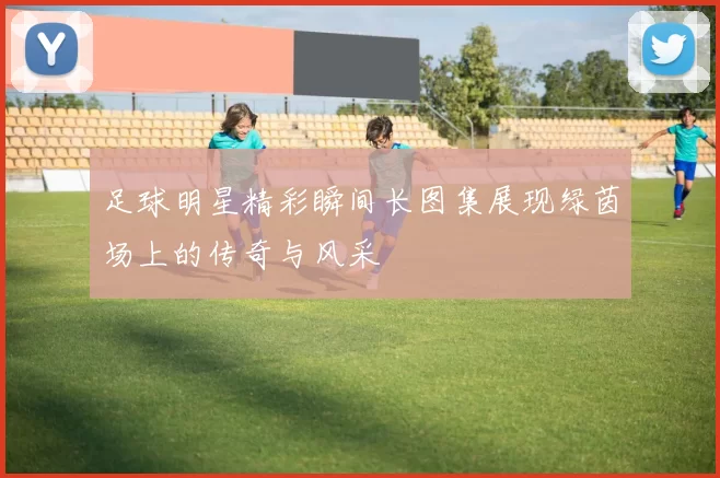 足球明星精彩瞬间长图集展现绿茵场上的传奇与风采