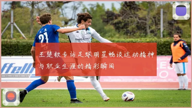 王楚钦专访足球明星畅谈运动精神与职业生涯的精彩瞬间