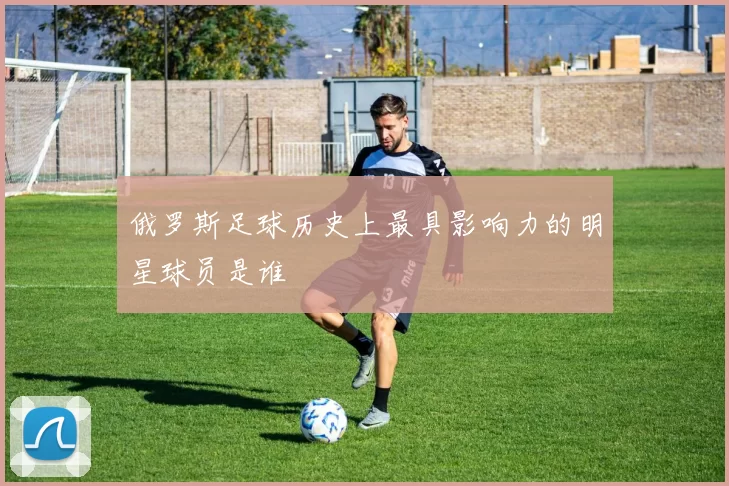 俄罗斯足球历史上最具影响力的明星球员是谁
