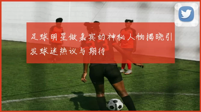足球明星做嘉宾的神秘人物揭晓引发球迷热议与期待