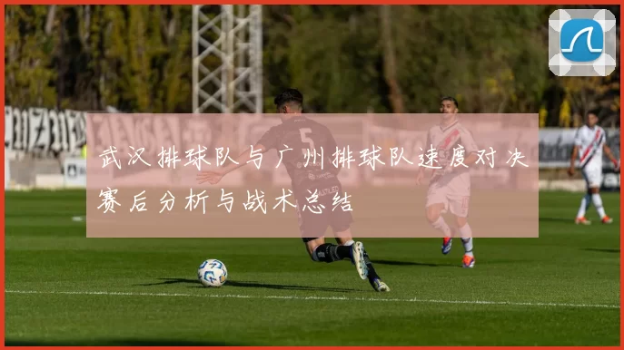 武汉排球队与广州排球队速度对决赛后分析与战术总结