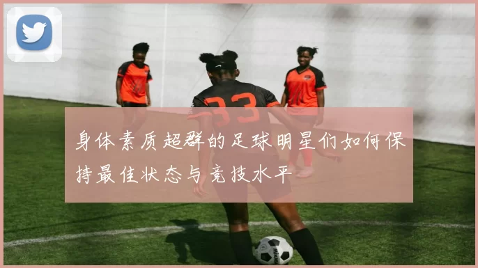 身体素质超群的足球明星们如何保持最佳状态与竞技水平