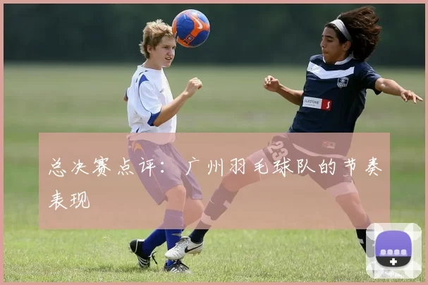 总决赛点评：广州羽毛球队的节奏表现