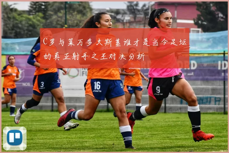 C罗与莱万多夫斯基谁才是当今足坛的真正射手之王对决分析