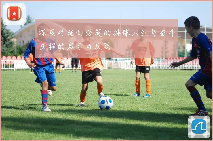深度对话刘秀英的排球人生与奋斗历程的启示与反思
