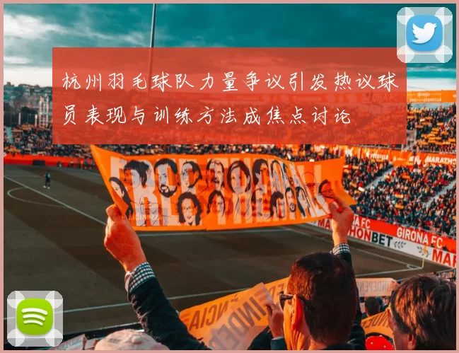 杭州羽毛球队力量争议引发热议球员表现与训练方法成焦点讨论
