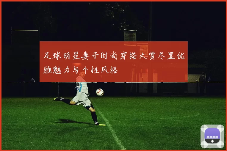 足球明星妻子时尚穿搭大赏尽显优雅魅力与个性风格